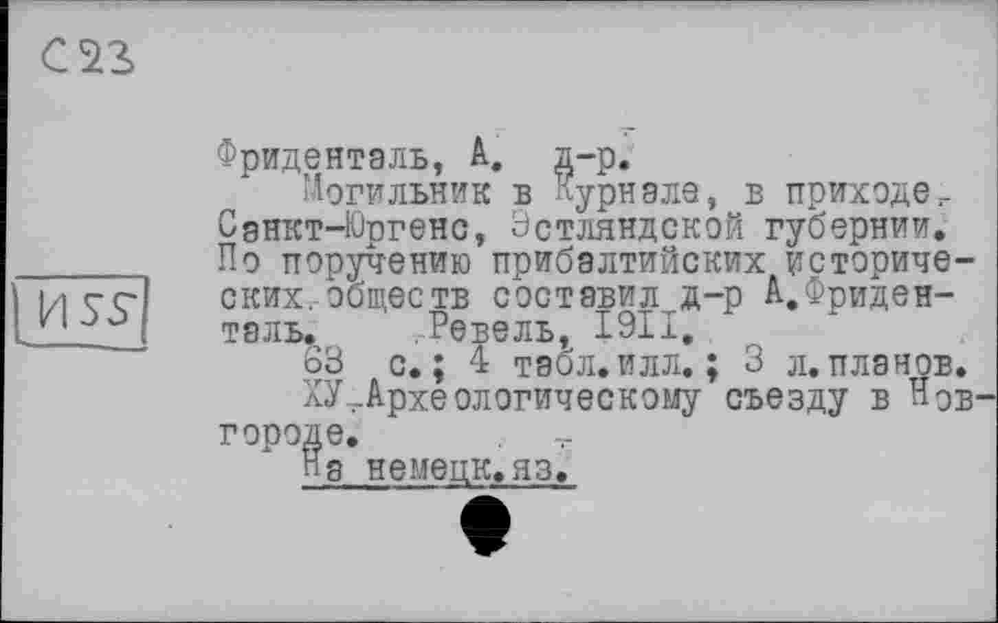 ﻿С S3
USS*
Фриденталь, А, д-р.
Могильник в Журнале, в приходег Сднкт-Юргенс, Эстляндской губернии. По поручению прибалтийских исторических, обществ составил#—р А.Фриденталь. Ревель, I9II,
63 с. ; 4 табл. илл. ; 3 л. планов.
ХУ ..Археологическому съезду в НОВ' городе.
П8 НЄМЄЦК.ЯЗ.